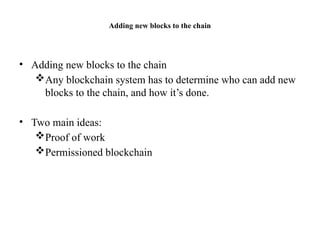 Adding new blocks to the chain
• Adding new blocks to the chain
Any blockchain system has to determine who can add new
blocks to the chain, and how it’s done.
• Two main ideas:
Proof of work
Permissioned blockchain
 