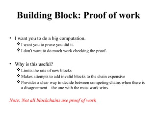 Building Block: Proof of work
• I want you to do a big computation.
I want you to prove you did it.
I don't want to do much work checking the proof.
• Why is this useful?
Limits the rate of new blocks
Makes attempts to add invalid blocks to the chain expensive
Provides a clear way to decide between competing chains when there is
a disagreement—the one with the most work wins.
Note: Not all blockchains use proof of work
 