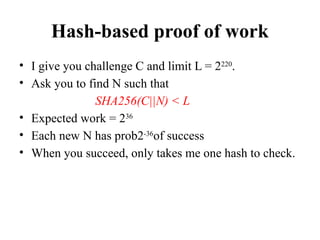 Hash-based proof of work
• I give you challenge C and limit L = 2220
.
• Ask you to find N such that
SHA256(C||N) < L
• Expected work = 236
• Each new N has prob2-36
of success
• When you succeed, only takes me one hash to check.
 