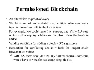 Permissioned Blockchain
• An alternative to proof-of-work
• We have set of somewhat-trusted entities who can work
together to add records to the blockchain.
• For example, we could have five trustees, and if any 3/5 vote
in favor of accepting a block on the chain, then the block is
added.
• Validity condition for adding a block = 3/5 signatures
• Resolution for conflicting chains = look for longest chain
(means most votes)
 With 3/5 there shouldn’t be any forked chains—someone
would have to vote for two competing blocks!
 