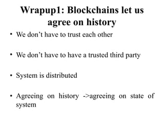 Wrapup1: Blockchains let us
agree on history
• We don’t have to trust each other
• We don’t have to have a trusted third party
• System is distributed
• Agreeing on history ->agreeing on state of
system
 