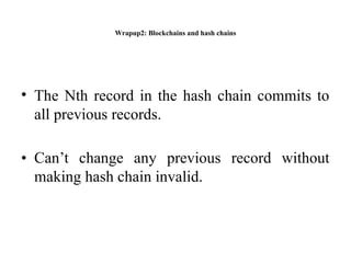 Wrapup2: Blockchains and hash chains
• The Nth record in the hash chain commits to
all previous records.
• Can’t change any previous record without
making hash chain invalid.
 