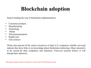 Blockchain adoption
Sectors leading the way in blockchain implementation:
• Consumer products
• Manufacturing
• Technology
• Media
• Telecommunications
• Health care
• Life sciences
Thirty-nine percent of the senior executives at large U.S. companies initially surveyed
indicate they have little or no knowledge about blockchain technology. Many deemed it
to be crucial for their companies and industries. Forty-two percent believe it will
disrupt their industries.
“Blockchain Adoption Varies by Industry”, CIO Journal, The Wall Street Journal
 