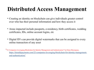 Distributed Access Management
• Creating an identity on blockchain can give individuals greater control
over who has their personal information and how they access it
• Areas impacted include passports, e-residency, birth certificates, wedding
certificates, IDs, online account logins, etc
• Digital ID’s can provide digital watermarks that can be assigned to every
online transaction of any asset
“21 Companies Leveraging Blockchain for Identity Management and Authentication” by Elena Mesropyan,
https://letstalkpayments.com/22-companies-leveraging-blockchain-for-identity-management-
and-authentication/
 