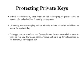 Protecting Private Keys
• Within the blockchain, trust relies on the safekeeping of private keys, in
support of a truly distributed identity management
• Ultimately, that safekeeping resides with the actions taken by individuals to
secure their private key
• For cryptocurrency traders, one frequently sees the recommendation to write
one’s private key down on a piece of paper and put it up for safekeeping in,
for example, a safe deposit box
 
