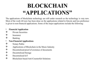 BLOCKCHAIN
“APPLICATIONS”
The applications of blockchain technology are still under research as the technology is very new.
Most of the work till now has been done on the applications related to bitcoin and less preference
is given to non-financial applications. Some of the major applications include the following:
• Financial Application
 Private Securities
 Insurance
 Banking
• Non-Financial Applications
 Notary Public
 Applications of Blockchain in the Music Industry
 Decentralized proof of exis­
tence of documents
 Decentralized Storage
 Decentralized IoT
 Blockchain based Anti-Coun­
terfeit Solutions
 