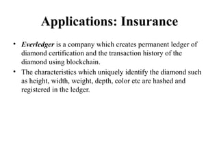 Applications: Insurance
• Everledger is a company which creates permanent ledger of
diamond certification and the transaction history of the
diamond using blockchain.
• The characteristics which uniquely identify the diamond such
as height, width, weight, depth, color etc are hashed and
registered in the ledger.
 