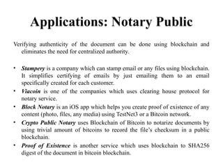 Applications: Notary Public
Verifying authenticity of the document can be done using blockchain and
eliminates the need for centralized authority.
• Stampery is a company which can stamp email or any files using blockchain.
It simplifies certifying of emails by just emailing them to an email
specifically created for each customer.
• Viacoin is one of the companies which uses clearing house protocol for
notary service.
• Block Notary is an iOS app which helps you create proof of existence of any
content (photo, files, any media) using TestNet3 or a Bitcoin network.
• Crypto Public Notary uses Blockchain of Bitcoin to notarize documents by
using trivial amount of bitcoins to record the file’s checksum in a public
blockchain.
• Proof of Existence is another service which uses blockchain to SHA256
digest of the document in bitcoin blockchain.
 