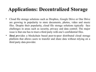 Applications: Decentralized Storage
• Cloud file storage solutions such as Dropbox, Google Drive or One Drive
are growing in popularity to store documents, photos, video and music
files. Despite their popularity, cloud file storage solutions typically face
challenges in areas such as security, privacy and data control. The major
issue is that one has to trust a third party with one’s confidential files.
• Storj provides a blockchain based peer-to-peer distributed cloud storage
platform that allows users to transfer and share data without relying on a
third party data provider.
 