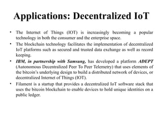 Applications: Decentralized IoT
• The Internet of Things (IOT) is increasingly becoming a popular
technology in both the consumer and the enterprise space.
• The blockchain technology facilitates the implementation of decentralized
IoT platforms such as secured and trusted data exchange as well as record
keeping.
• IBM, in partnership with Samsung, has developed a platform ADEPT
(Autonomous Decentralized Peer To Peer Telemetry) that uses elements of
the bitcoin’s underlying design to build a distributed network of devices, or
decentralized Internet of Things (IOT).
• Filament is a startup that provides a decentralized IoT software stack that
uses the bitcoin blockchain to enable devices to hold unique identities on a
public ledger.
 