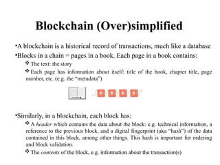 Blockchain (Over)simplified
•A blockchain is a historical record of transactions, much like a database
•Blocks in a chain = pages in a book. Each page in a book contains:
 The text: the story
 Each page has information about itself: title of the book, chapter title, page
number, etc. (e.g. the “metadata”)
•Similarly, in a blockchain, each block has:
 A header which contains the data about the block: e.g. technical information, a
reference to the previous block, and a digital fingerprint (aka “hash”) of the data
contained in this block, among other things. This hash is important for ordering
and block validation.
 The contents of the block, e.g. information about the transaction(s)
 