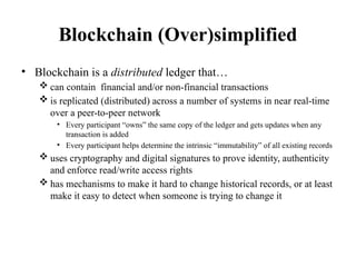 Blockchain (Over)simplified
• Blockchain is a distributed ledger that…
 can contain financial and/or non-financial transactions
 is replicated (distributed) across a number of systems in near real-time
over a peer-to-peer network
• Every participant “owns” the same copy of the ledger and gets updates when any
transaction is added
• Every participant helps determine the intrinsic “immutability” of all existing records
 uses cryptography and digital signatures to prove identity, authenticity
and enforce read/write access rights
 has mechanisms to make it hard to change historical records, or at least
make it easy to detect when someone is trying to change it
 