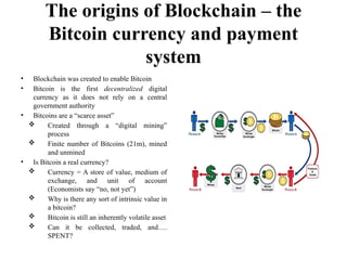 The origins of Blockchain – the
Bitcoin currency and payment
system
• Blockchain was created to enable Bitcoin
• Bitcoin is the first decentralized digital
currency as it does not rely on a central
government authority
• Bitcoins are a “scarce asset”
 Created through a “digital mining”
process
 Finite number of Bitcoins (21m), mined
and unmined
• Is Bitcoin a real currency?
 Currency = A store of value, medium of
exchange, and unit of account
(Economists say “no, not yet”)
 Why is there any sort of intrinsic value in
a bitcoin?
 Bitcoin is still an inherently volatile asset
 Can it be collected, traded, and….
SPENT?
 