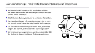  Bei der Blockchain handelt es sich um ein Peer-to-Peer-
Netzwerk. Die in diesem Netzwerk eingebundenen Rechner
(nodes) bilden einen Pool
 Was früher ein Buchungssatz war, ist heute eine Transaktion.
 Das Hauptbuch (ledger = Transaktionsregister) gibt es nicht
nur einmal, sondern jeder Rechner hat eine perfekte Kopie.
 Die verteilten Transaktionsregister nennt man „distributed
ledger“, die Technik „distributed leder technologie (DLT)“.
 Soll eine Änderung vorgenommen werden, müssen über 50%
der Rechner in diesem Pool dieser Änderung zustimmen.
Das Grundprinzip - Von verteilen Datenbanken zur Blockchain
 