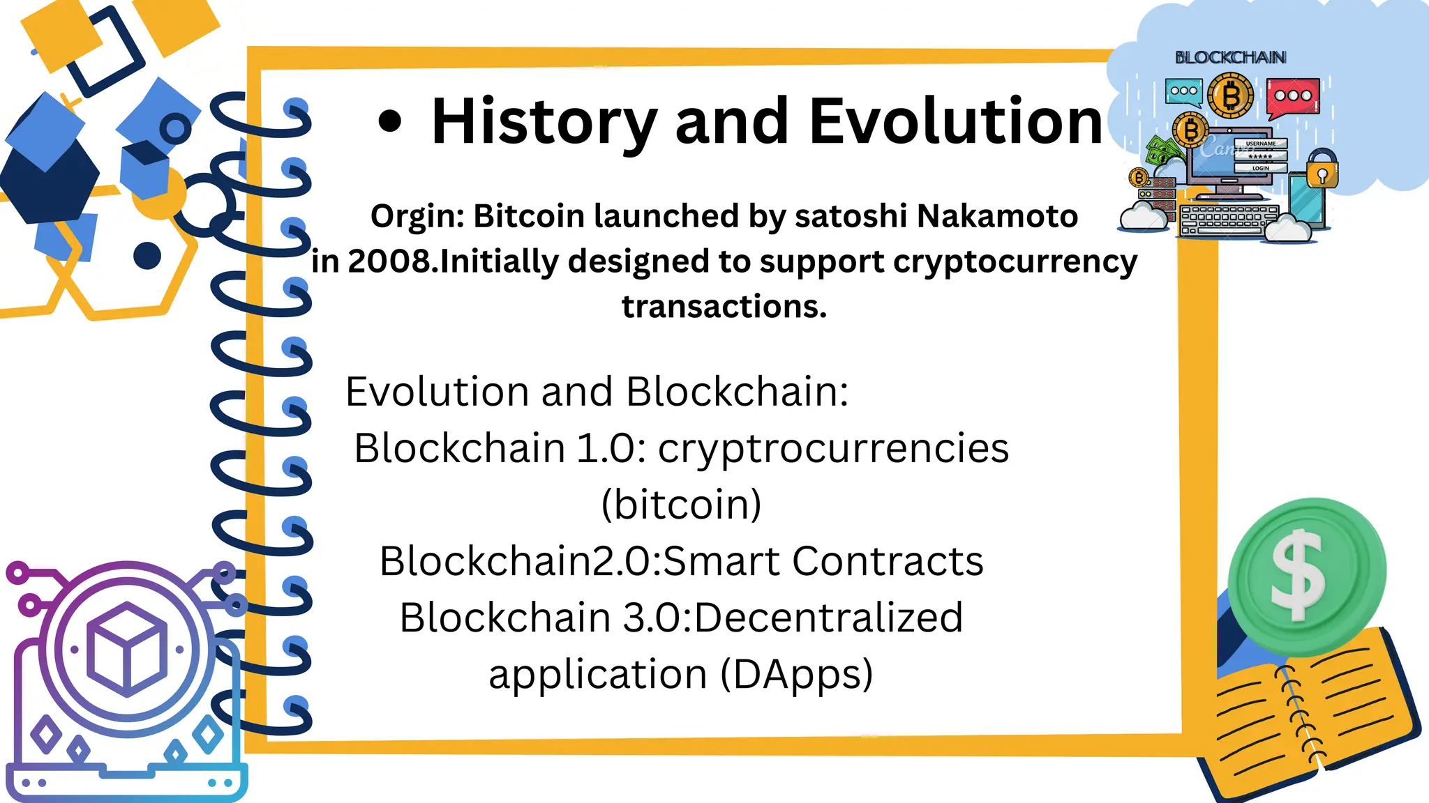 Orgin: Bitcoin launched by satoshi Nakamoto
in 2008.Initially designed to support cryptocurrency
transactions.
History and Evolution
Evolution and Blockchain:
Blockchain 1.0: cryptrocurrencies
(bitcoin)
Blockchain2.0:Smart Contracts
Blockchain 3.0:Decentralized
application (DApps)
 