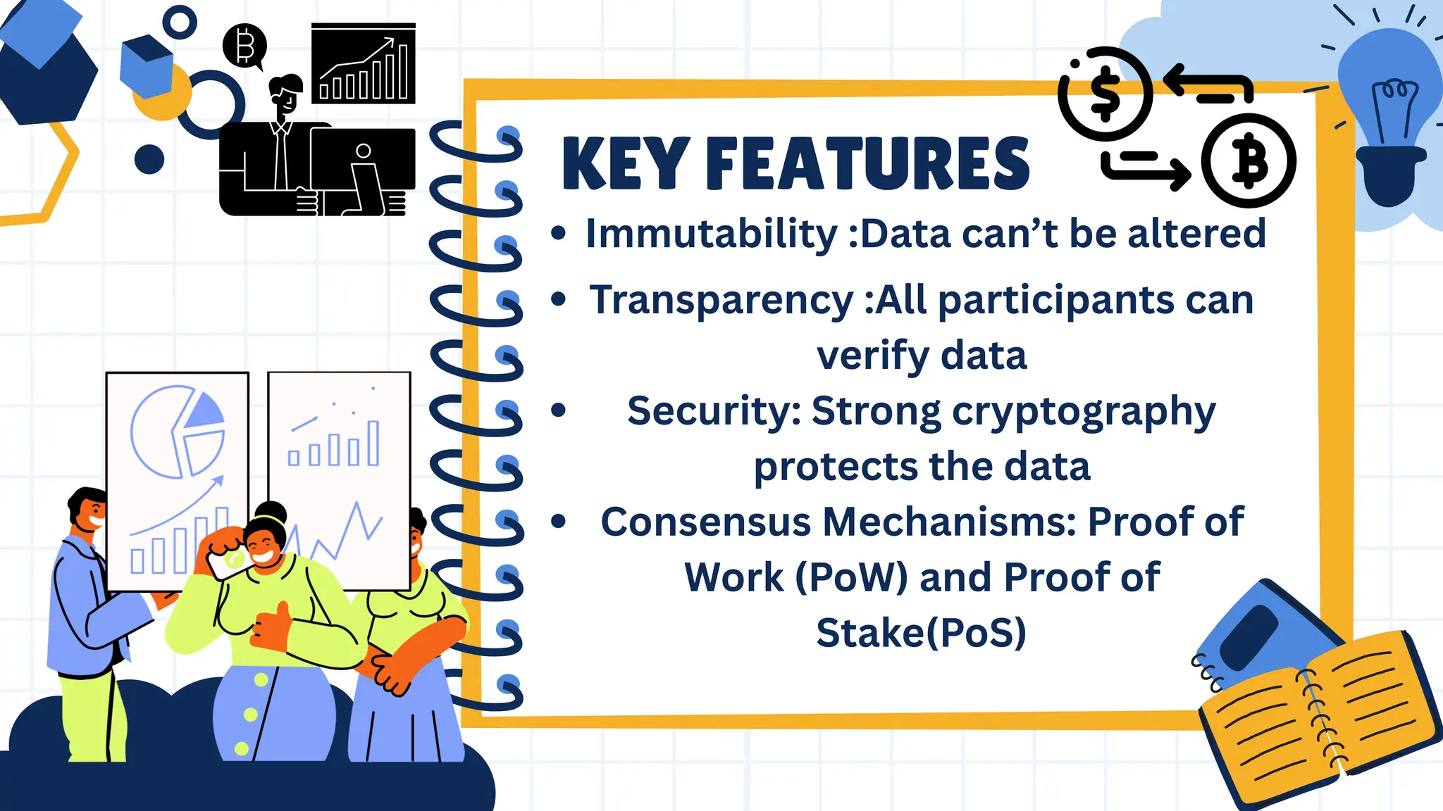 Transparency :All participants can
verify data
Security: Strong cryptography
protects the data
Consensus Mechanisms: Proof of
Work (PoW) and Proof of
Stake(PoS)
KEY FEATURES
Immutability :Data can’t be altered
 