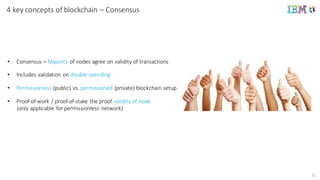 11
4	
  key concepts of	
  blockchain	
  – Consensus
• Consensus	
  =	
  Majority of	
  nodes	
  agree	
  on	
  validity	
  of	
  transactions
• Includes	
  validation	
  on	
  double-­‐spending
• Permissionless (public)	
  vs.	
  permissioned (private)	
  blockchain setup
• Proof-­‐of-­‐work	
  /	
  proof-­‐of-­‐stake	
  the	
  proof	
  validity	
  of	
  node
(only	
  applicable	
  for	
  permissionless network)
 