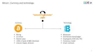 2
Bitcoin :	
  Currency and technology
• Mining
• 21	
  million
• Volatile	
  value
• >50%	
  in	
  hands	
  of	
  880	
  individuals
• Litecoin,	
  Ripple,	
  Zerocoin
Currency
“Satoshi	
  Nakamoto”
2009
• Blockchain
• Distributed	
  shared	
  ledger
• Cryptograhy (SHA-­‐256,	
  PKI)
• Consensus	
  model
• Smart	
  contracts
Technology
 