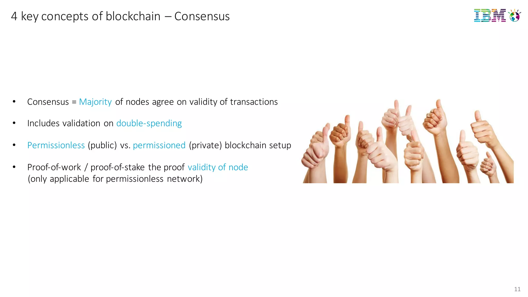 11
4	
  key concepts of	
  blockchain	
  – Consensus
• Consensus	
  =	
  Majority of	
  nodes	
  agree	
  on	
  validity	
  of	
  transactions
• Includes	
  validation	
  on	
  double-­‐spending
• Permissionless (public)	
  vs.	
  permissioned (private)	
  blockchain setup
• Proof-­‐of-­‐work	
  /	
  proof-­‐of-­‐stake	
  the	
  proof	
  validity	
  of	
  node
(only	
  applicable	
  for	
  permissionless network)
 