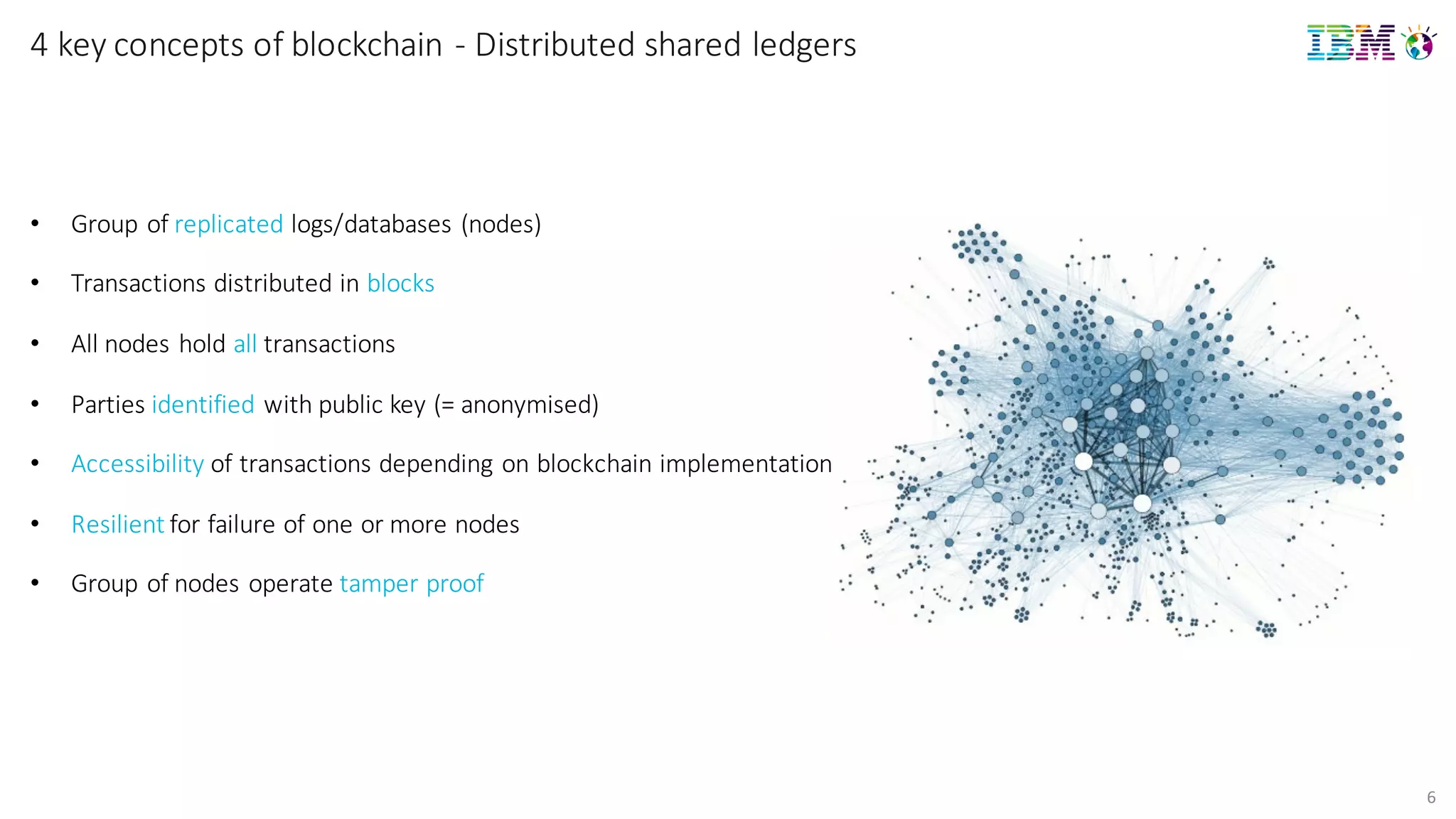 6
4	
  key concepts of	
  blockchain	
  -­‐ Distributed	
  shared	
  ledgers
• Group	
  of	
  replicated logs/databases	
  (nodes)
• Transactions	
  distributed	
  in	
  blocks
• All	
  nodes	
  hold	
  all transactions
• Parties	
  identified with	
  public	
  key	
  (=	
  anonymised)
• Accessibility of	
  transactions	
  depending	
  on	
  blockchain implementation
• Resilient for	
  failure	
  of	
  one	
  or	
  more	
  nodes
• Group	
  of	
  nodes	
  operate	
  tamper	
  proof
 