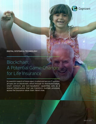 Blockchain:
A Potential Game-Changer
for Life Insurance
In a world in search of more open, trusted and secure IT systems,
all eyes are on blockchain, which through its distributed ledger,
smart contracts and non-repudiation capabilities acts as a
shared infrastructure that can transform multiple processes
across the insurance value chain. Here’s how.
March 2017
DIGITAL SYSTEMS & TECHNOLOGY
 