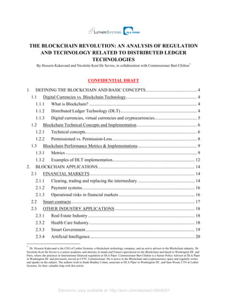 Electronic copy available at: http://ssrn.com/abstract=2849251
THE BLOCKCHAIN REVOLUTION: AN ANALYSIS OF REGULATION
AND TECHNOLOGY RELATED TO DISTRIBUTED LEDGER
TECHNOLOGIES
By Hossein Kakavand and Nicolette Kost De Sevres, in collaboration with Commissioner Bart Chilton*
CONFIDENTIAL DRAFT
1.	
   DEFINING THE BLOCKCHAIN AND BASIC CONCEPTS.............................................. 4	
  
1.1	
   Digital Currencies vs. Blockchain Technology................................................................ 4	
  
1.1.1	
   What is Blockchain? ................................................................................................. 4	
  
1.1.2	
   Distributed Ledger Technology (DLT)..................................................................... 4	
  
1.1.3	
   Digital currencies, virtual currencies and cryptocurrencies...................................... 5	
  
1.2	
   Blockchain Technical Concepts and Implementation...................................................... 6	
  
1.2.1	
   Technical concepts.................................................................................................... 6	
  
1.2.2	
   Permissioned vs. Permission-Less............................................................................ 8	
  
1.3	
   Blockchain Performance Metrics & Implementations..................................................... 9	
  
1.3.1	
   Metrics ...................................................................................................................... 9	
  
1.3.2	
   Examples of DLT implementation.......................................................................... 12	
  
2.	
   BLOCKCHAIN APPLICATIONS....................................................................................... 14	
  
2.1	
   FINANCIAL MARKETS .............................................................................................. 14	
  
2.1.1	
   Clearing, trading and replacing the intermediary ................................................... 14	
  
2.1.2	
   Payment systems..................................................................................................... 16	
  
2.1.3	
   Operational risks in financial markets .................................................................... 16	
  
2.2	
   Smart contracts............................................................................................................... 17	
  
2.3	
   OTHER INDUSTRY APPLICATIONS........................................................................ 18	
  
2.3.1	
   Real Estate Industry................................................................................................ 18	
  
2.3.2	
   Health Care Industry............................................................................................... 18	
  
2.3.3	
   Smart Government.................................................................................................. 19	
  
2.3.4	
   Artificial Intelligence.............................................................................................. 20	
  
*
Dr. Hossein Kakavand is the CEO of Luther Systems, a blockchain technology company, and an active advisor to the Blockchain industry. Dr.
Nicolette Kost De Sevres is a senior academic and attorney (Canada and France) specialized on the Blockchain and based in Washington DC and
Paris, where she practices in International financial regulation at DLA Piper. Commissioner Bart Chilton is a Senior Policy Advisor at DLA Piper
in Washington DC and previously served as CFTC Commissioner. He is active in the Blockchain and cryptocurrency space and regularly writes
and speaks on the subject. The authors wish to thank Bradley Cohen, associate at DLA Piper in Washington DC, and Sam Wood, CTO at Luther
Systems, for their valuable help with this article.
 