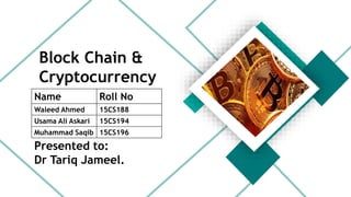 Block Chain &
Cryptocurrency
Name Roll No
Waleed Ahmed 15CS188
Usama Ali Askari 15CS194
Muhammad Saqib 15CS196
Presented to:
Dr Tariq Jameel.
 