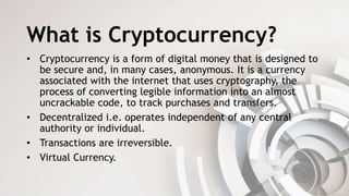 What is Cryptocurrency?
• Cryptocurrency is a form of digital money that is designed to
be secure and, in many cases, anonymous. It is a currency
associated with the internet that uses cryptography, the
process of converting legible information into an almost
uncrackable code, to track purchases and transfers.
• Decentralized i.e. operates independent of any central
authority or individual.
• Transactions are irreversible.
• Virtual Currency.
 
