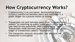 How Cryptocurrency Works?
• Cryptocurrency is an encrypted, decentralized digital
currency transferred between peers and confirmed in a
public ledger via a process known as mining.
• Transactions are sent between peers from “cryptocurrency
wallets” by matching up public codes which relate back to
user-held private passwords (AKA cryptographic “keys”).
Transactions made between peers are recorded on a public
ledger of transactions called a “blockchain.”
• The transaction amounts are public, but who sent the
transaction is encrypted.
 
