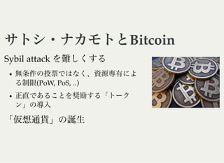 サトシ・ナカモトとBitcoinサトシ・ナカモトとBitcoin
Sybil attack を難しくする
無条件の投票ではなく、資源専有によ
る制限(PoW, PoS, ..)
正直であることを奨励する「トーク
ン」の導入
「仮想通貨」の誕生
 