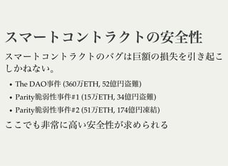 スマートコントラクトの安全性スマートコントラクトの安全性
スマートコントラクトのバグは巨額の損失を引き起こ
しかねない。
The DAO事件(360万ETH, 52億円盗難)
Parity脆弱性事件#1 (15万ETH, 34億円盗難)
Parity脆弱性事件#2 (51万ETH, 174億円凍結)
ここでも非常に高い安全性が求められる
 
