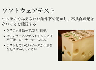 ソフトウェアテストソフトウェアテスト
システムを与えられた条件下で動かし、不具合が起き
ないことを確認する
システムを動かすだけ。簡単。
全てのケースをテストすることは
不可能。コーナーケースのみ。
テストしていないケースが不具合
を起こすかもしれない
 