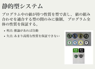 静的型システム静的型システム
プログラム中の値が持つ性質を型で表し、値の組み
合わせを適合する型の間のみに強制、プログラム全
体の性質を保証する。
利点: 推論があれば自動
欠点: あまり高度な性質を保証できない
 