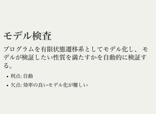 モデル検査モデル検査
プログラムを有限状態遷移系としてモデル化し、モ
デルが検証したい性質を満たすかを自動的に検証す
る。
利点: 自動
欠点: 効率の良いモデル化が難しい
 