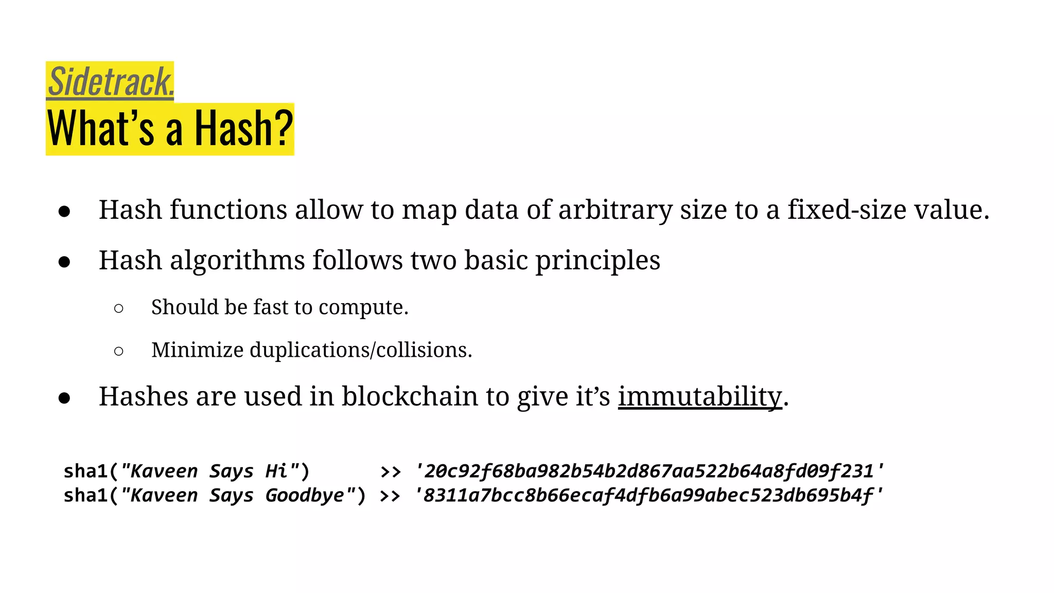 ● Hash functions allow to map data of arbitrary size to a fixed-size value.
● Hash algorithms follows two basic principles
○ Should be fast to compute.
○ Minimize duplications/collisions.
● Hashes are used in blockchain to give it’s immutability.
Sidetrack.
What’s a Hash?
sha1("Kaveen Says Hi") >> '20c92f68ba982b54b2d867aa522b64a8fd09f231'
sha1("Kaveen Says Goodbye") >> '8311a7bcc8b66ecaf4dfb6a99abec523db695b4f'
 