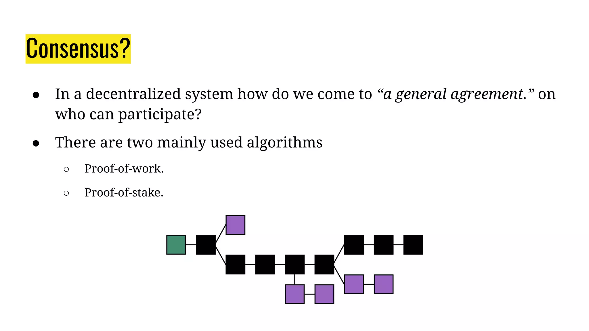 Consensus?
● In a decentralized system how do we come to “a general agreement.” on
who can participate?
● There are two mainly used algorithms
○ Proof-of-work.
○ Proof-of-stake.
 