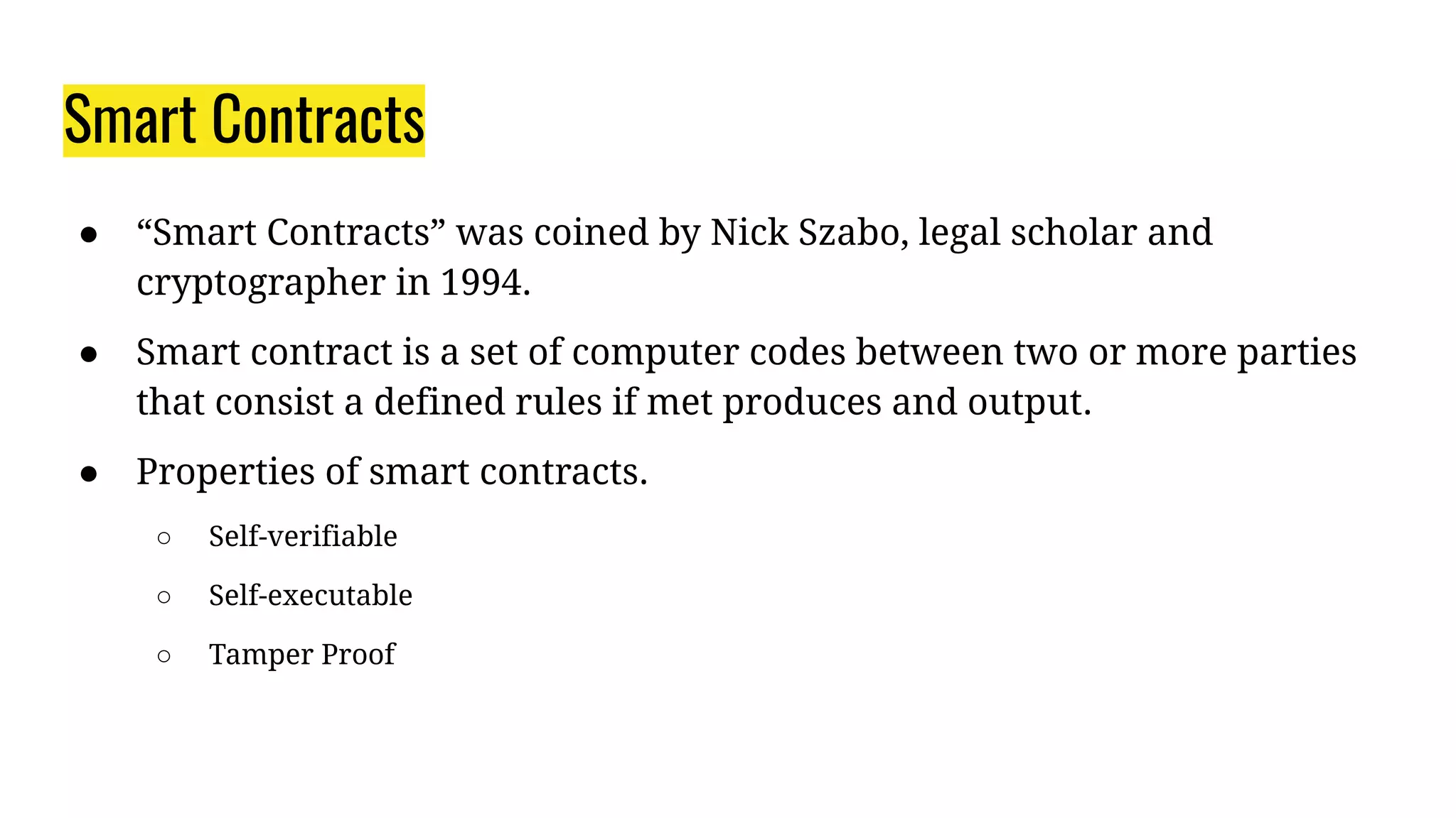 Smart Contracts
● “Smart Contracts” was coined by Nick Szabo, legal scholar and
cryptographer in 1994.
● Smart contract is a set of computer codes between two or more parties
that consist a defined rules if met produces and output.
● Properties of smart contracts.
○ Self-verifiable
○ Self-executable
○ Tamper Proof
 