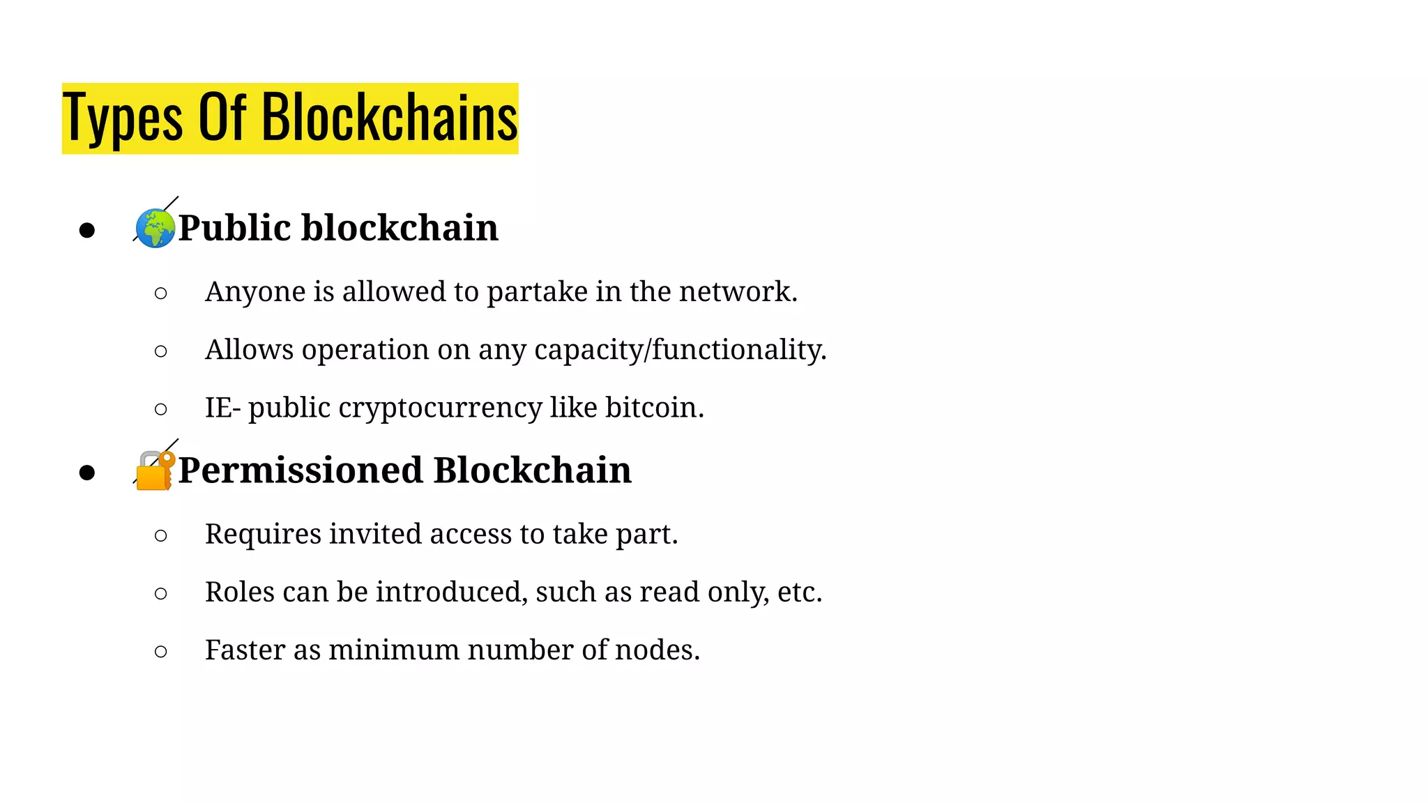 Types Of Blockchains
● 🌍Public blockchain
○ Anyone is allowed to partake in the network.
○ Allows operation on any capacity/functionality.
○ IE- public cryptocurrency like bitcoin.
● 🔐Permissioned Blockchain
○ Requires invited access to take part.
○ Roles can be introduced, such as read only, etc.
○ Faster as minimum number of nodes.
 