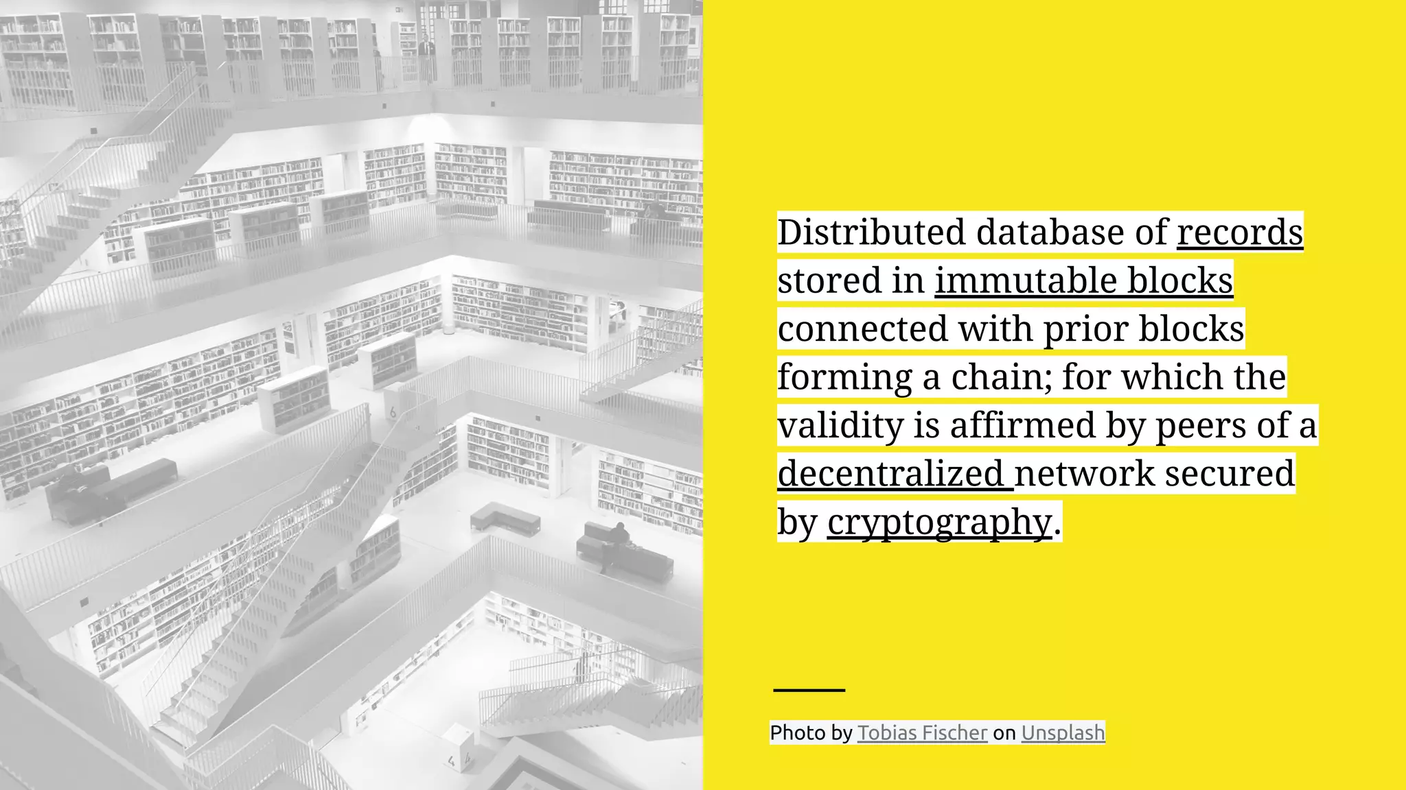 Distributed database of records
stored in immutable blocks
connected with prior blocks
forming a chain; for which the
validity is affirmed by peers of a
decentralized network secured
by cryptography.
Photo by Tobias Fischer on Unsplash
 
