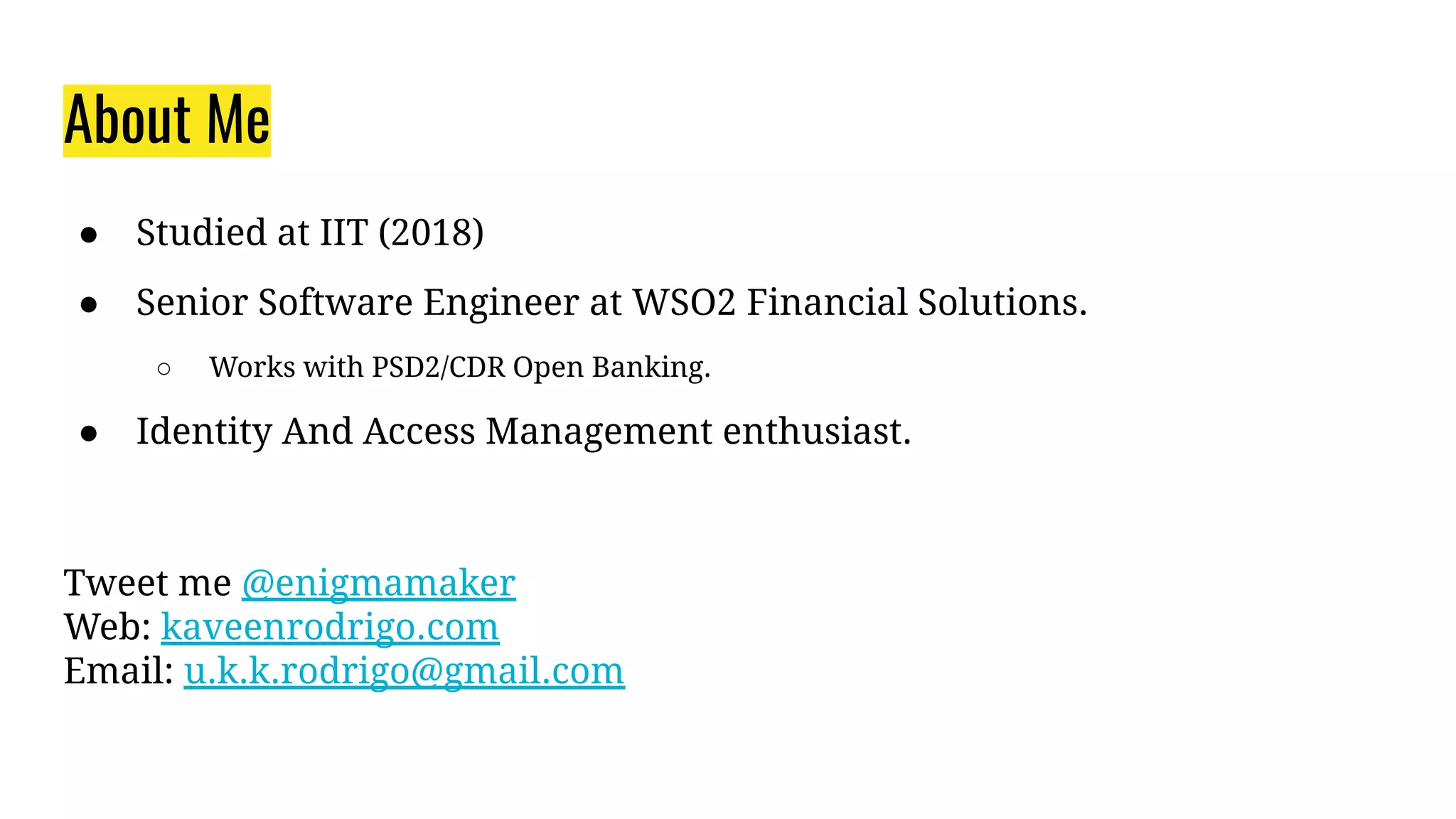 About Me
● Studied at IIT (2018)
● Senior Software Engineer at WSO2 Financial Solutions.
○ Works with PSD2/CDR Open Banking.
● Identity And Access Management enthusiast.
Tweet me @enigmamaker
Web: kaveenrodrigo.com
Email: u.k.k.rodrigo@gmail.com
 