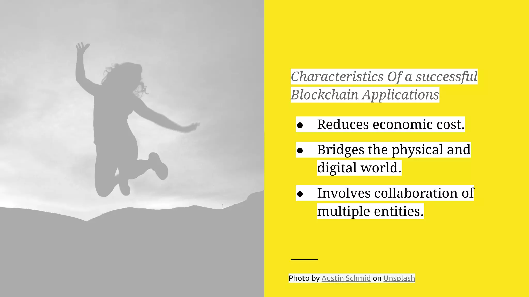 Characteristics Of a successful
Blockchain Applications
● Reduces economic cost.
● Bridges the physical and
digital world.
● Involves collaboration of
multiple entities.
Photo by Austin Schmid on Unsplash
 