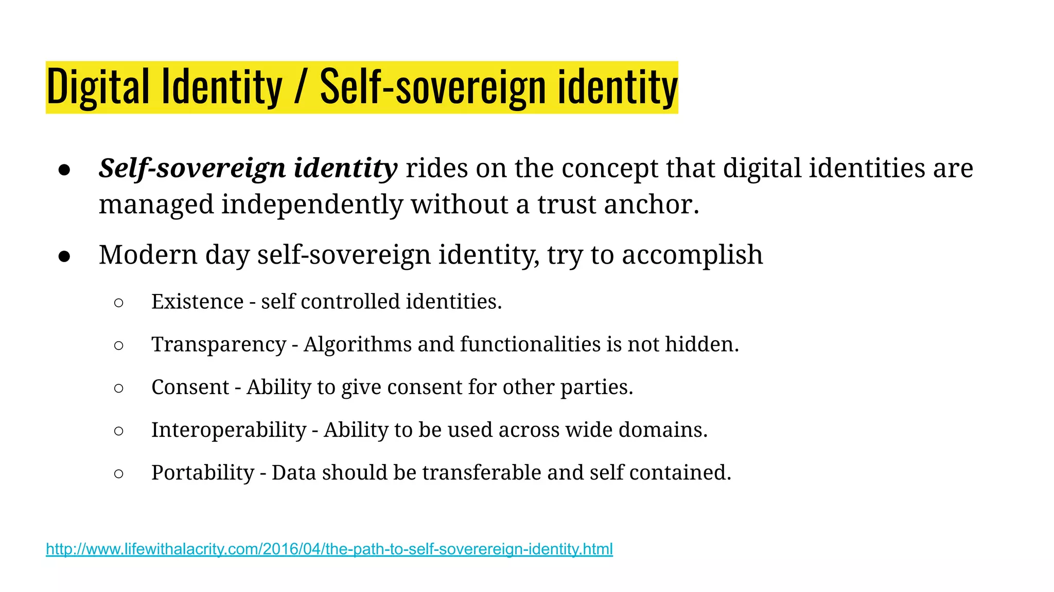 Digital Identity / Self-sovereign identity
● Self-sovereign identity rides on the concept that digital identities are
managed independently without a trust anchor.
● Modern day self-sovereign identity, try to accomplish
○ Existence - self controlled identities.
○ Transparency - Algorithms and functionalities is not hidden.
○ Consent - Ability to give consent for other parties.
○ Interoperability - Ability to be used across wide domains.
○ Portability - Data should be transferable and self contained.
http://www.lifewithalacrity.com/2016/04/the-path-to-self-soverereign-identity.html
 