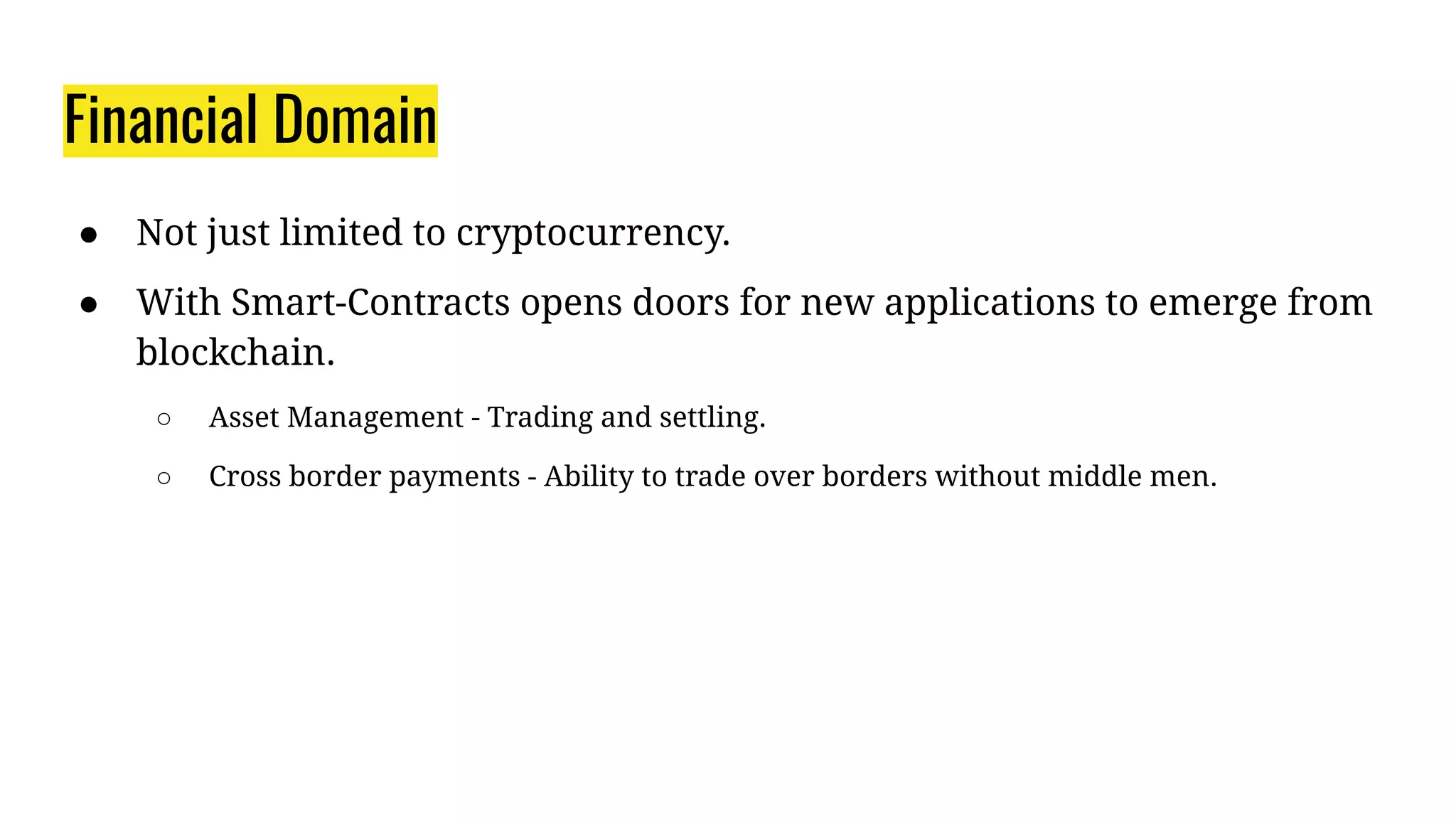 Financial Domain
● Not just limited to cryptocurrency.
● With Smart-Contracts opens doors for new applications to emerge from
blockchain.
○ Asset Management - Trading and settling.
○ Cross border payments - Ability to trade over borders without middle men.
 