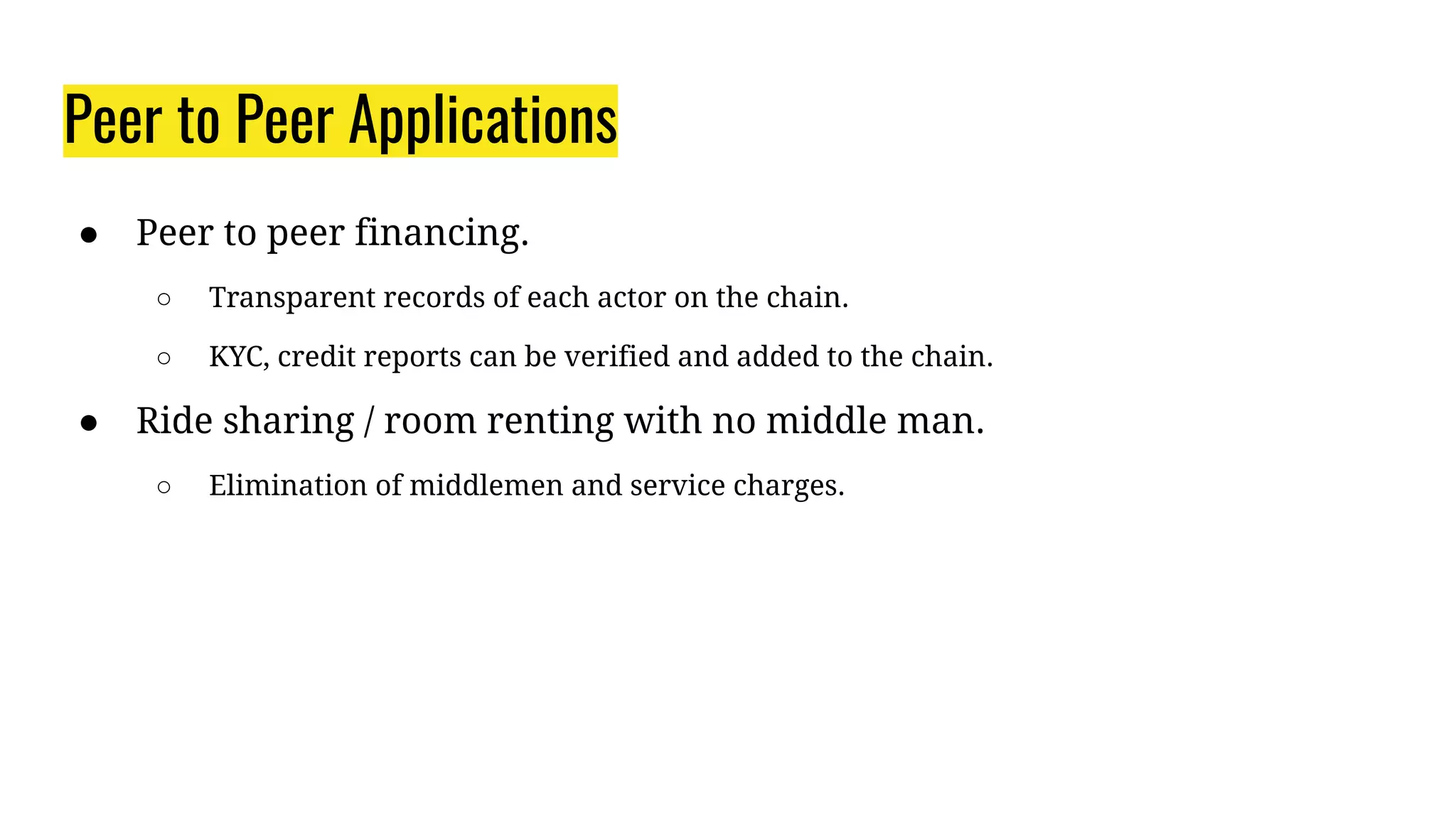 Peer to Peer Applications
● Peer to peer financing.
○ Transparent records of each actor on the chain.
○ KYC, credit reports can be verified and added to the chain.
● Ride sharing / room renting with no middle man.
○ Elimination of middlemen and service charges.
 