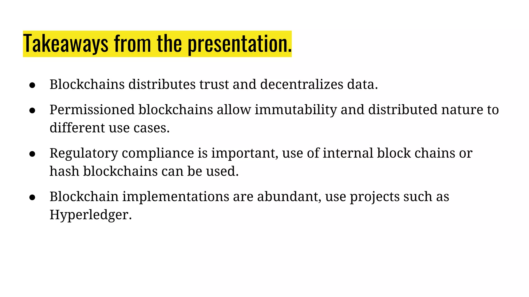 Takeaways from the presentation.
● Blockchains distributes trust and decentralizes data.
● Permissioned blockchains allow immutability and distributed nature to
different use cases.
● Regulatory compliance is important, use of internal block chains or
hash blockchains can be used.
● Blockchain implementations are abundant, use projects such as
Hyperledger.
 