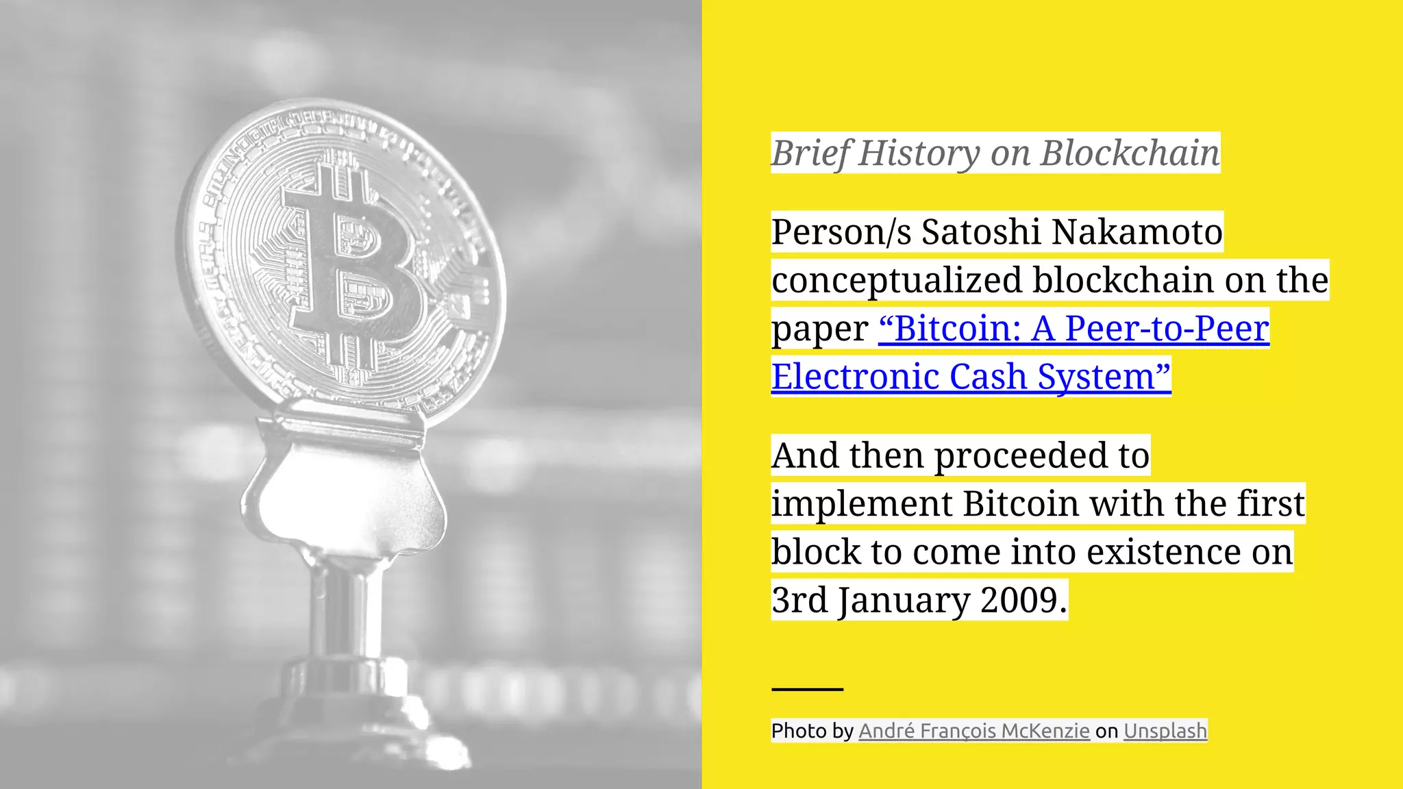 Brief History on Blockchain
Person/s Satoshi Nakamoto
conceptualized blockchain on the
paper “Bitcoin: A Peer-to-Peer
Electronic Cash System”
And then proceeded to
implement Bitcoin with the first
block to come into existence on
3rd January 2009.
Photo by André François McKenzie on Unsplash
 