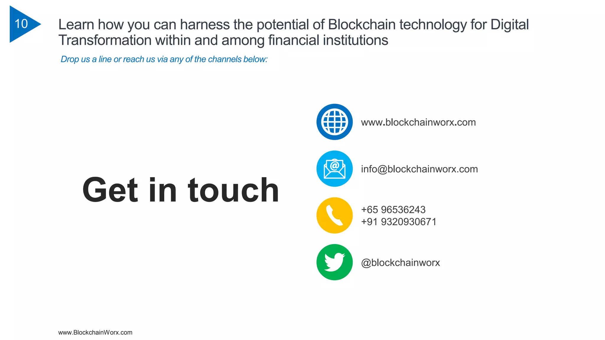 www.BlockchainWorx.com
10 Learn how you can harness the potential of Blockchain technology for Digital
Transformation within and among financial institutions
Drop us a line or reach us via any of the channels below:
Get in touch +65 96536243
+91 9320930671
@blockchainworx
info@blockchainworx.com
www.blockchainworx.com
 