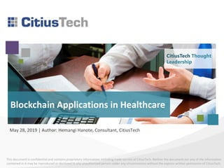 This document is confidential and contains proprietary information, including trade secrets of CitiusTech. Neither the document nor any of the information
contained in it may be reproduced or disclosed to any unauthorized person under any circumstances without the express written permission of CitiusTech.
Blockchain Applications in Healthcare
May 28, 2019 | Author: Hemangi Hanote, Consultant, CitiusTech
CitiusTech Thought
Leadership
 