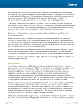 identify outcomes and set out appropriate actions will define successful leaders and businesses.
Consequently, Gartner has sought to set this foundational research on money within the framework
of a matured scientific framework that is physiology. As many of our bank clients move to become
true digital businesses, Gartner has adapted this approach to physiology to highlight the
interactions that will shape and meld money in the future — the physiology of money.
"Your Digital Transformation Depends on Psychology" — An important contribution of analyzing
payment habits is the concept of control. Customers' perceptions of control are fundamental factors
in their decision making. This research will raise awareness of what services are needed to ensure
customers are in control and can manage the transition to digital financial services.
Business — Blockchain's Impact on Industries Is Not Uniform, and There Are
Interdependencies
Blockchain, with its ability to store value, mitigate fraud and make payments, was considered a
natural fit for financial services. But, financial services will prove to be neither the sole beneficiary
nor even the first one. Blockchain's capabilities will impact all industries and government agencies,
which are taking notice. CIOs from all industries and governments expressed interest in blockchain,
but their interest differs in terms of investigative maturity.
While our research and client interactions indicate that blockchain applicability is specific to each
industry and business process context, interdependencies are apparent (for example, between
government and healthcare, or government and education, or financial services and supply chain).
This section extends our research on the impact of blockchain by looking at different industry areas
and assessing market trends.
Related Research
"How Investment Management CIOs Can Identify Practical Blockchain Use Cases" — Gartner
believes most investment management CIOs are being realistic in not letting themselves get carried
away by the hype surrounding blockchain. But, business pressures mean that investment
management CIOs have to explore any possible source of competitive advantage, however
embryonic it may be. This makes identifying the right use case the most important step in
understanding the benefits of adoption and building an internal business case for the board to
consider investing in this technology. CIOs can use this research to cut through the hype and focus
on use cases for this emerging technology that align with their firms' strategic objectives.
"Banks Are Still on the Journey Toward Public Blockchains" — In mid-2017, Gartner conducted a
survey on digital business in banking to assess executives' views across a number of topics,
including their perception of public blockchain. Most use cases being evaluated have been in the
wholesale banking or the bank-to-bank relationship space, such as trade finance, correspondent
banking, syndicated loans, know your customer (KYC) and bonds. Thus, retail banks have been
laggards compared with commercial banks in the blockchain space.
"Blockchain Fundamentals for Supply Chain: A Guide to the New Boardroom Buzzword" — Few at
the C-level have a deep understanding of what blockchain is and how it may impact supply chains
Page 10 of 18 Gartner, Inc. | G00352362
 