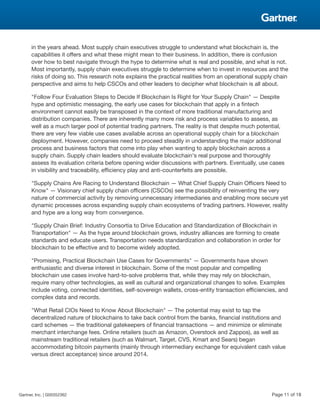 in the years ahead. Most supply chain executives struggle to understand what blockchain is, the
capabilities it offers and what these might mean to their business. In addition, there is confusion
over how to best navigate through the hype to determine what is real and possible, and what is not.
Most importantly, supply chain executives struggle to determine when to invest in resources and the
risks of doing so. This research note explains the practical realities from an operational supply chain
perspective and aims to help CSCOs and other leaders to decipher what blockchain is all about.
"Follow Four Evaluation Steps to Decide If Blockchain Is Right for Your Supply Chain" — Despite
hype and optimistic messaging, the early use cases for blockchain that apply in a fintech
environment cannot easily be transposed in the context of more traditional manufacturing and
distribution companies. There are inherently many more risk and process variables to assess, as
well as a much larger pool of potential trading partners. The reality is that despite much potential,
there are very few viable use cases available across an operational supply chain for a blockchain
deployment. However, companies need to proceed steadily in understanding the major additional
process and business factors that come into play when wanting to apply blockchain across a
supply chain. Supply chain leaders should evaluate blockchain's real purpose and thoroughly
assess its evaluation criteria before opening wider discussions with partners. Eventually, use cases
in visibility and traceability, efficiency play and anti-counterfeits are possible.
"Supply Chains Are Racing to Understand Blockchain — What Chief Supply Chain Officers Need to
Know" — Visionary chief supply chain officers (CSCOs) see the possibility of reinventing the very
nature of commercial activity by removing unnecessary intermediaries and enabling more secure yet
dynamic processes across expanding supply chain ecosystems of trading partners. However, reality
and hype are a long way from convergence.
"Supply Chain Brief: Industry Consortia to Drive Education and Standardization of Blockchain in
Transportation" — As the hype around blockchain grows, industry alliances are forming to create
standards and educate users. Transportation needs standardization and collaboration in order for
blockchain to be effective and to become widely adopted.
"Promising, Practical Blockchain Use Cases for Governments" — Governments have shown
enthusiastic and diverse interest in blockchain. Some of the most popular and compelling
blockchain use cases involve hard-to-solve problems that, while they may rely on blockchain,
require many other technologies, as well as cultural and organizational changes to solve. Examples
include voting, connected identities, self-sovereign wallets, cross-entity transaction efficiencies, and
complex data and records.
"What Retail CIOs Need to Know About Blockchain" — The potential may exist to tap the
decentralized nature of blockchains to take back control from the banks, financial institutions and
card schemes — the traditional gatekeepers of financial transactions — and minimize or eliminate
merchant interchange fees. Online retailers (such as Amazon, Overstock and Zappos), as well as
mainstream traditional retailers (such as Walmart, Target, CVS, Kmart and Sears) began
accommodating bitcoin payments (mainly through intermediary exchange for equivalent cash value
versus direct acceptance) since around 2014.
Gartner, Inc. | G00352362 Page 11 of 18
 